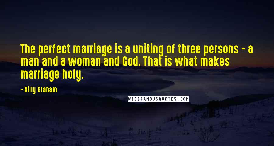 Billy Graham Quotes: The perfect marriage is a uniting of three persons - a man and a woman and God. That is what makes marriage holy.