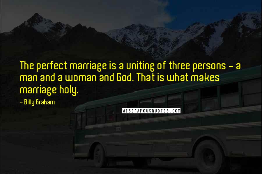 Billy Graham Quotes: The perfect marriage is a uniting of three persons - a man and a woman and God. That is what makes marriage holy.