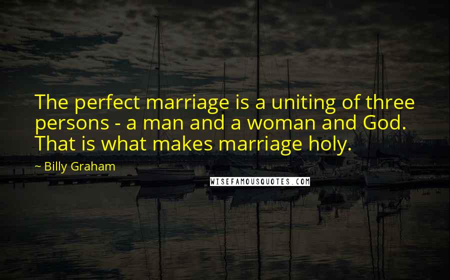 Billy Graham Quotes: The perfect marriage is a uniting of three persons - a man and a woman and God. That is what makes marriage holy.