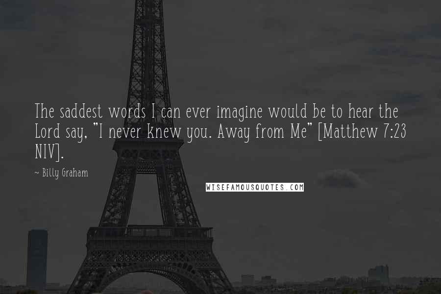 Billy Graham Quotes: The saddest words I can ever imagine would be to hear the Lord say, "I never knew you. Away from Me" [Matthew 7:23 NIV].