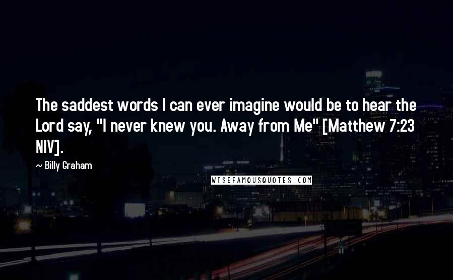 Billy Graham Quotes: The saddest words I can ever imagine would be to hear the Lord say, "I never knew you. Away from Me" [Matthew 7:23 NIV].