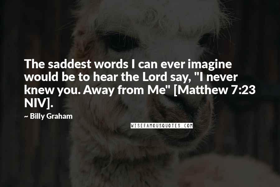 Billy Graham Quotes: The saddest words I can ever imagine would be to hear the Lord say, "I never knew you. Away from Me" [Matthew 7:23 NIV].