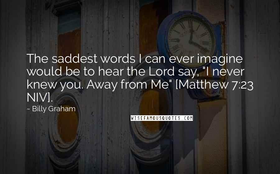 Billy Graham Quotes: The saddest words I can ever imagine would be to hear the Lord say, "I never knew you. Away from Me" [Matthew 7:23 NIV].