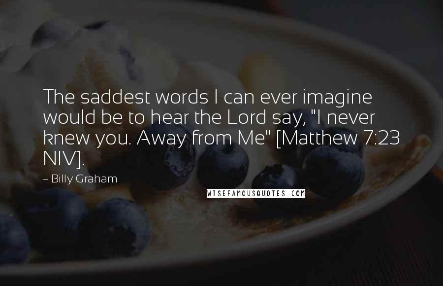 Billy Graham Quotes: The saddest words I can ever imagine would be to hear the Lord say, "I never knew you. Away from Me" [Matthew 7:23 NIV].