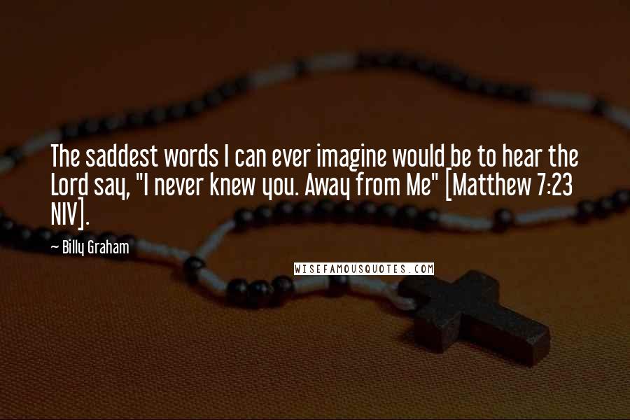 Billy Graham Quotes: The saddest words I can ever imagine would be to hear the Lord say, "I never knew you. Away from Me" [Matthew 7:23 NIV].