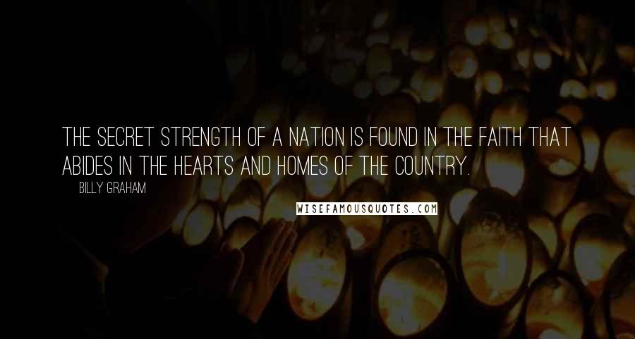 Billy Graham Quotes: The secret strength of a nation is found in the faith that abides in the hearts and homes of the country.