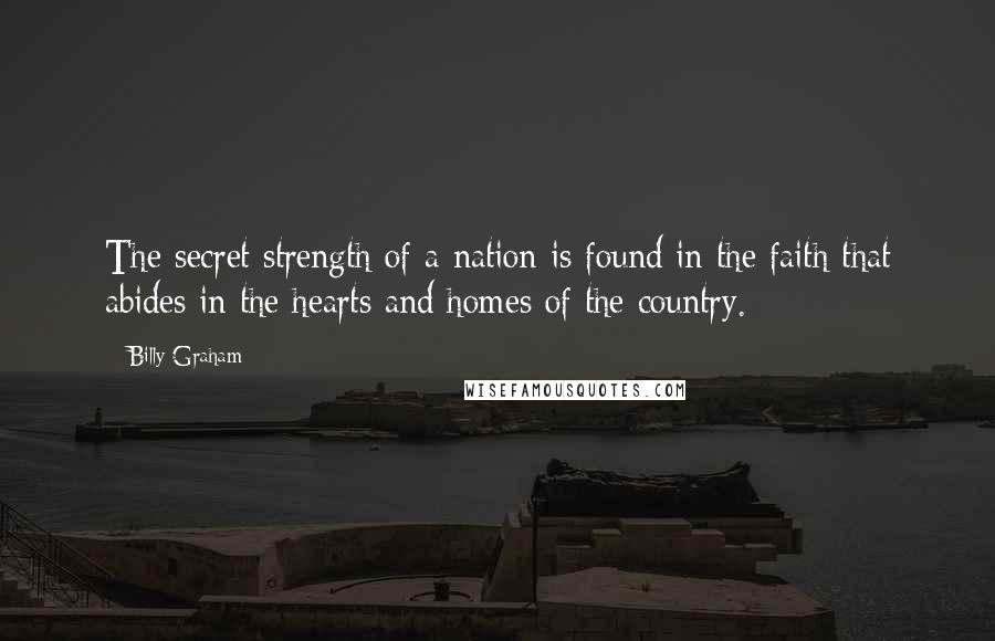 Billy Graham Quotes: The secret strength of a nation is found in the faith that abides in the hearts and homes of the country.