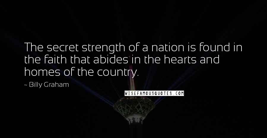 Billy Graham Quotes: The secret strength of a nation is found in the faith that abides in the hearts and homes of the country.