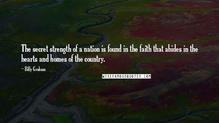 Billy Graham Quotes: The secret strength of a nation is found in the faith that abides in the hearts and homes of the country.