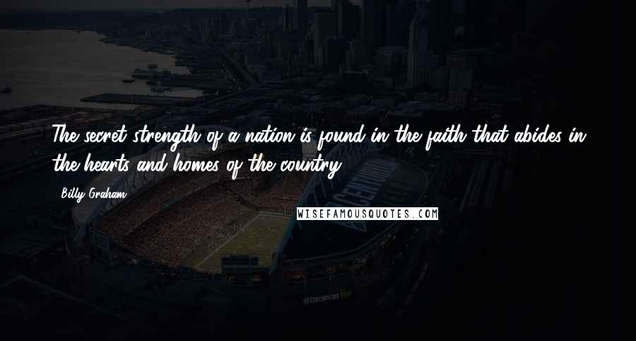 Billy Graham Quotes: The secret strength of a nation is found in the faith that abides in the hearts and homes of the country.