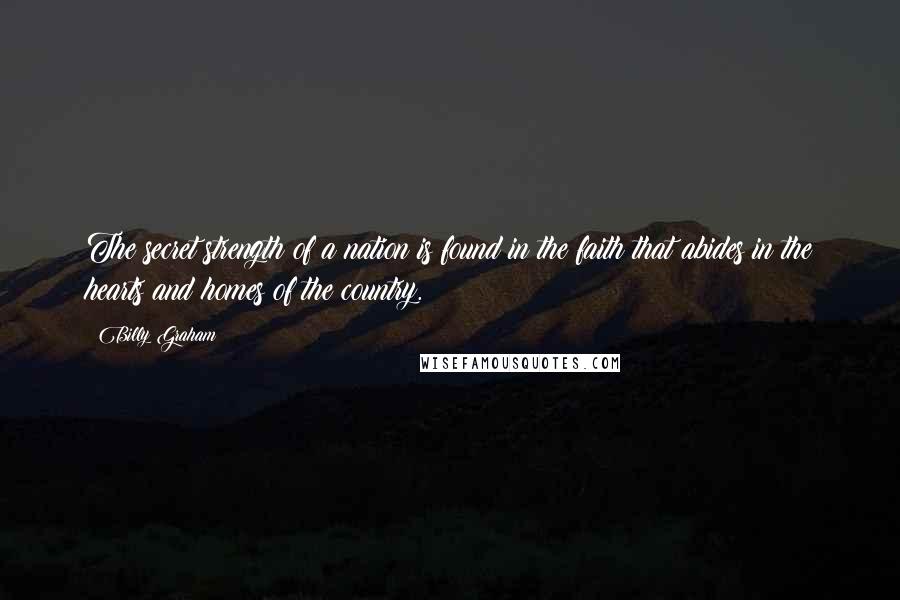 Billy Graham Quotes: The secret strength of a nation is found in the faith that abides in the hearts and homes of the country.