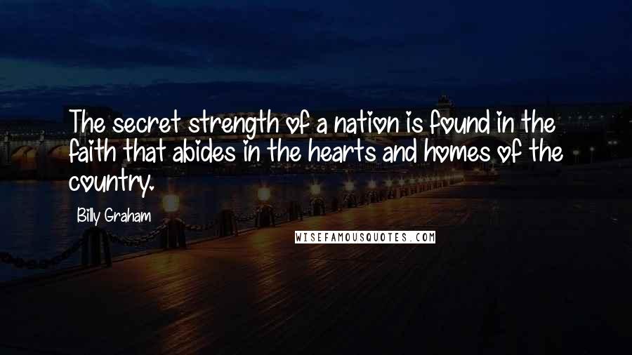 Billy Graham Quotes: The secret strength of a nation is found in the faith that abides in the hearts and homes of the country.