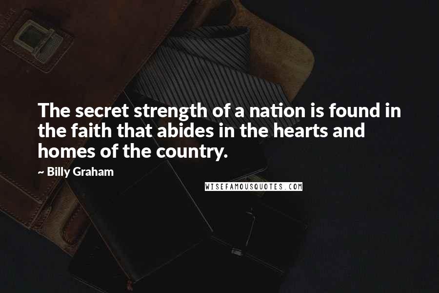 Billy Graham Quotes: The secret strength of a nation is found in the faith that abides in the hearts and homes of the country.