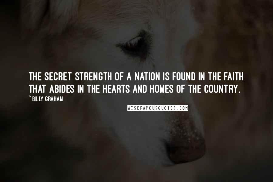 Billy Graham Quotes: The secret strength of a nation is found in the faith that abides in the hearts and homes of the country.