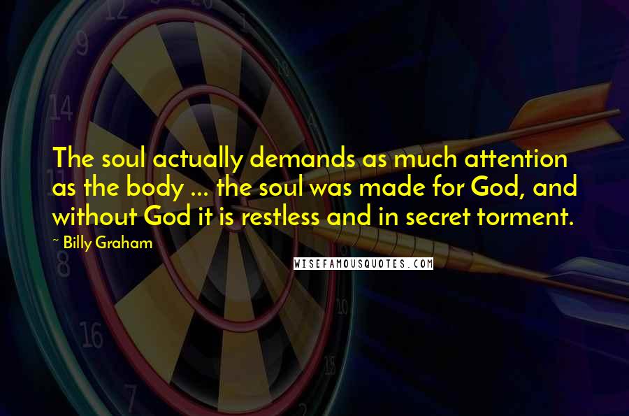 Billy Graham Quotes: The soul actually demands as much attention as the body ... the soul was made for God, and without God it is restless and in secret torment.