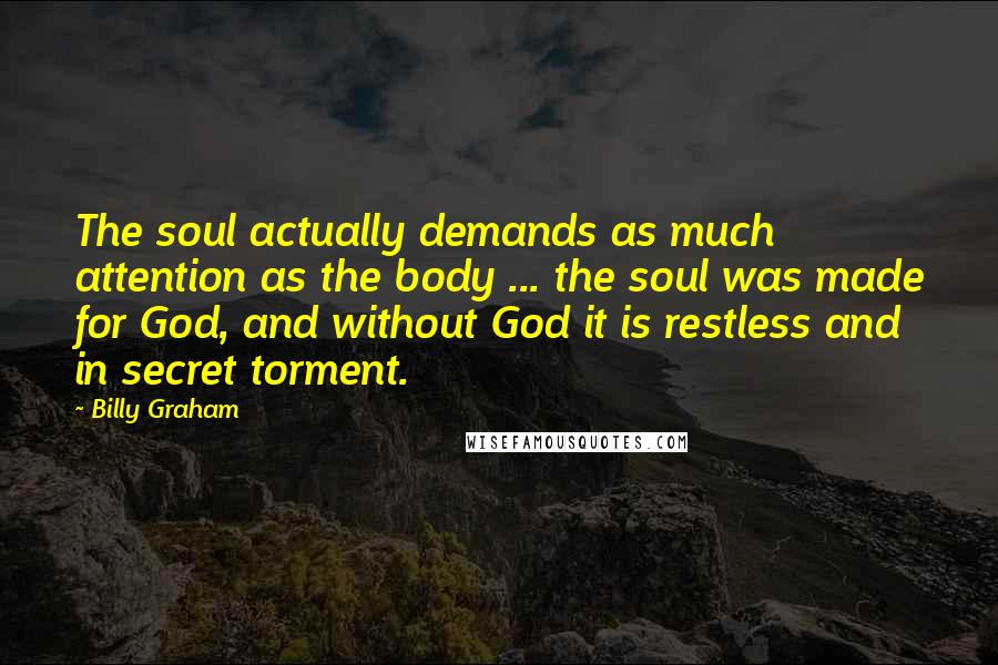 Billy Graham Quotes: The soul actually demands as much attention as the body ... the soul was made for God, and without God it is restless and in secret torment.