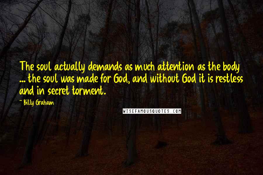 Billy Graham Quotes: The soul actually demands as much attention as the body ... the soul was made for God, and without God it is restless and in secret torment.