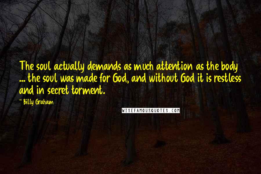 Billy Graham Quotes: The soul actually demands as much attention as the body ... the soul was made for God, and without God it is restless and in secret torment.