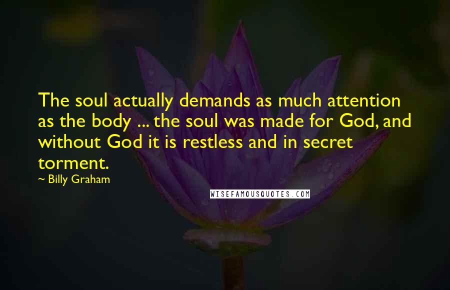 Billy Graham Quotes: The soul actually demands as much attention as the body ... the soul was made for God, and without God it is restless and in secret torment.