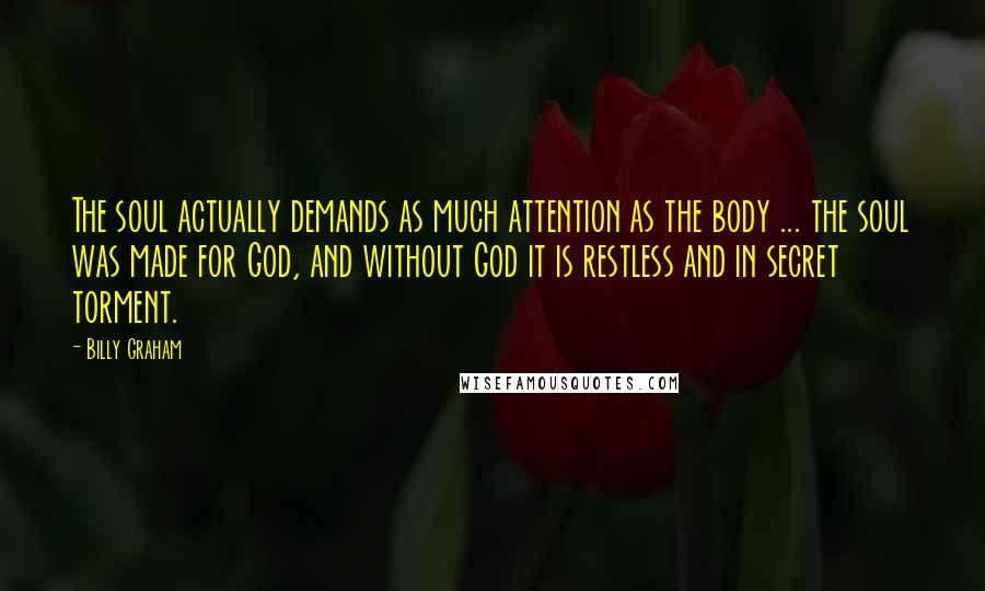 Billy Graham Quotes: The soul actually demands as much attention as the body ... the soul was made for God, and without God it is restless and in secret torment.