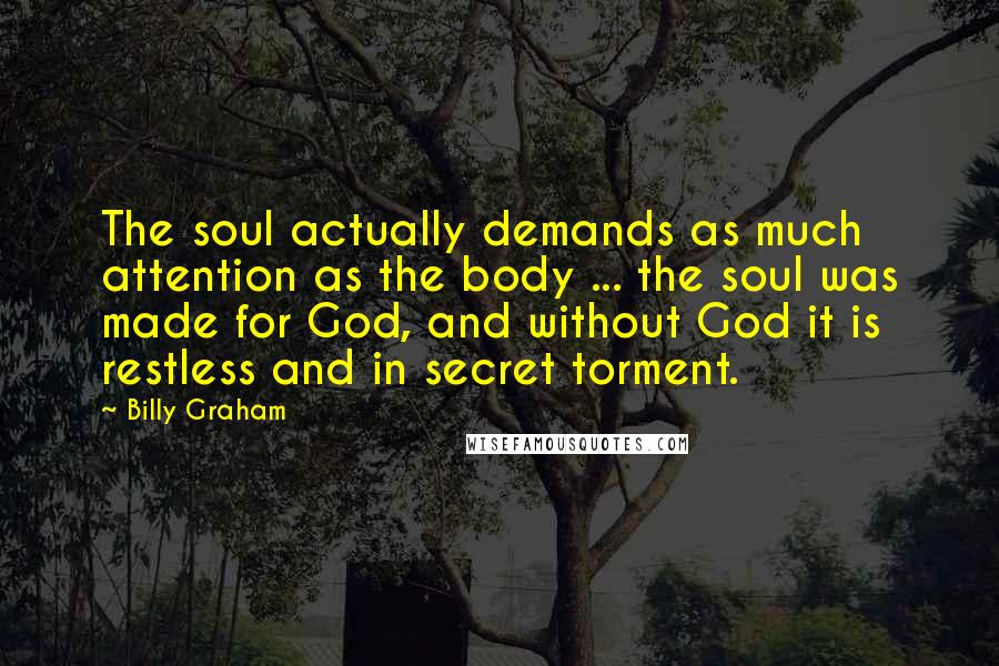 Billy Graham Quotes: The soul actually demands as much attention as the body ... the soul was made for God, and without God it is restless and in secret torment.