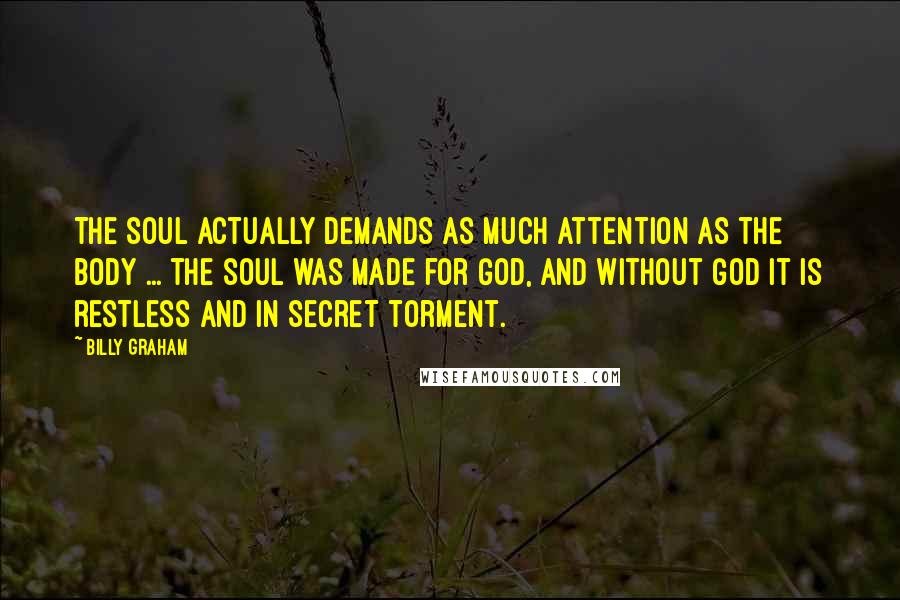 Billy Graham Quotes: The soul actually demands as much attention as the body ... the soul was made for God, and without God it is restless and in secret torment.