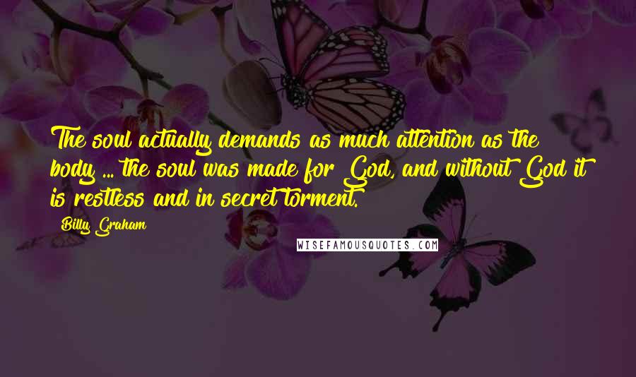 Billy Graham Quotes: The soul actually demands as much attention as the body ... the soul was made for God, and without God it is restless and in secret torment.