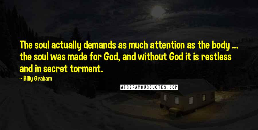 Billy Graham Quotes: The soul actually demands as much attention as the body ... the soul was made for God, and without God it is restless and in secret torment.