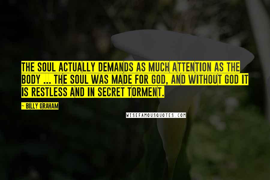 Billy Graham Quotes: The soul actually demands as much attention as the body ... the soul was made for God, and without God it is restless and in secret torment.