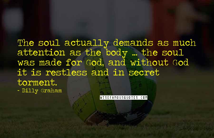 Billy Graham Quotes: The soul actually demands as much attention as the body ... the soul was made for God, and without God it is restless and in secret torment.