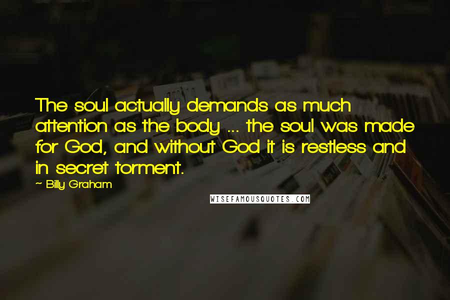 Billy Graham Quotes: The soul actually demands as much attention as the body ... the soul was made for God, and without God it is restless and in secret torment.