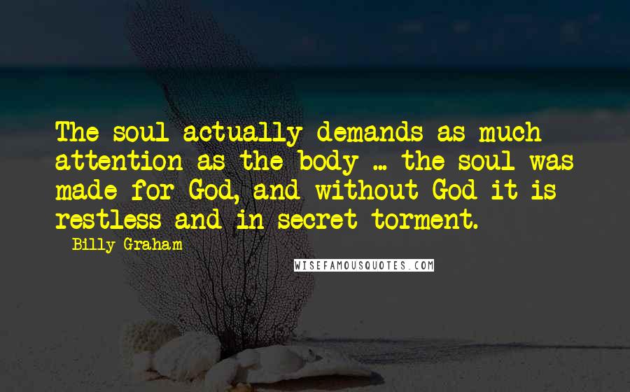 Billy Graham Quotes: The soul actually demands as much attention as the body ... the soul was made for God, and without God it is restless and in secret torment.