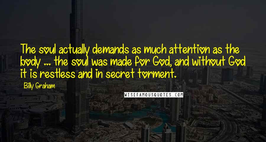 Billy Graham Quotes: The soul actually demands as much attention as the body ... the soul was made for God, and without God it is restless and in secret torment.