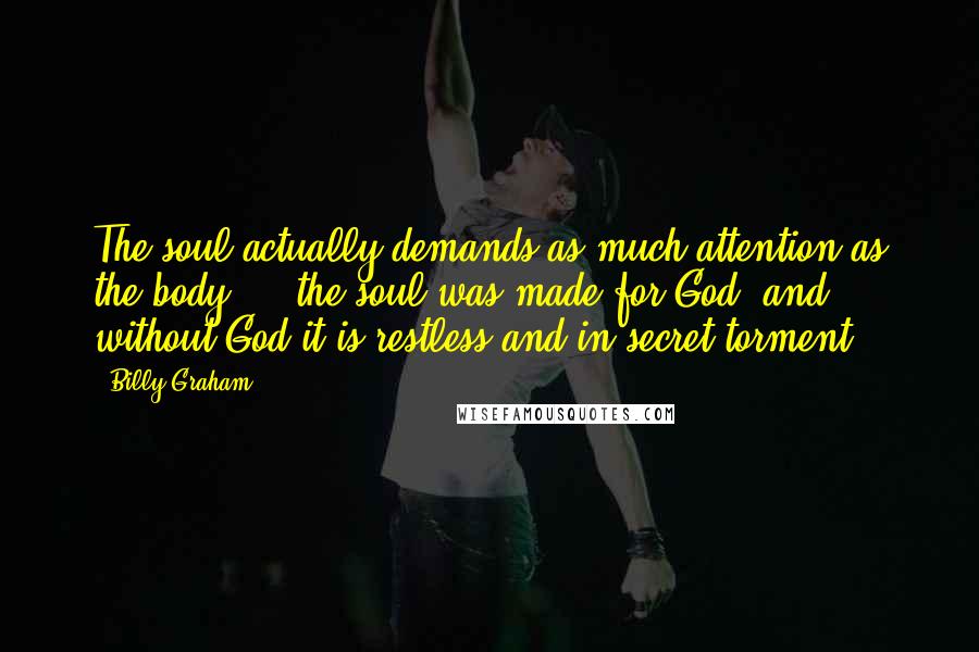 Billy Graham Quotes: The soul actually demands as much attention as the body ... the soul was made for God, and without God it is restless and in secret torment.