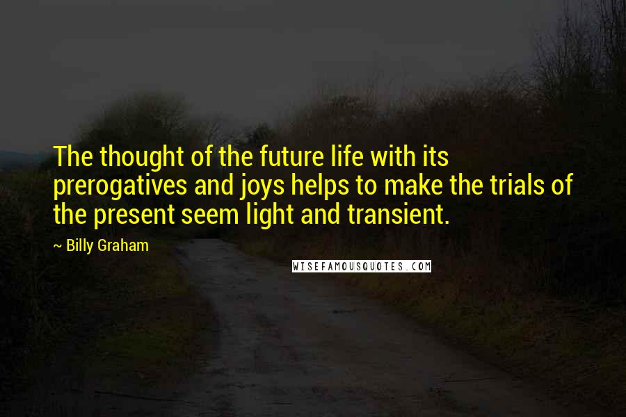 Billy Graham Quotes: The thought of the future life with its prerogatives and joys helps to make the trials of the present seem light and transient.