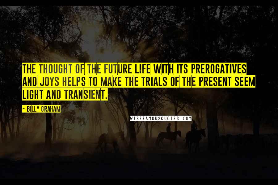 Billy Graham Quotes: The thought of the future life with its prerogatives and joys helps to make the trials of the present seem light and transient.