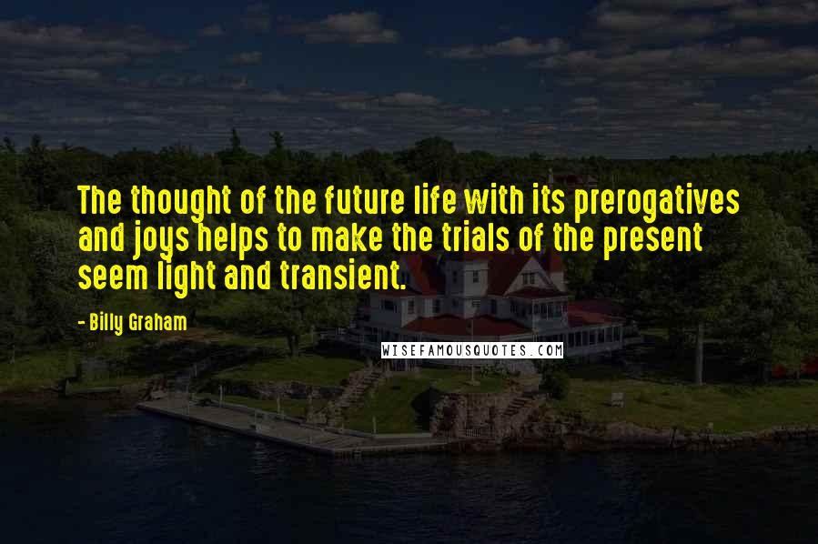 Billy Graham Quotes: The thought of the future life with its prerogatives and joys helps to make the trials of the present seem light and transient.