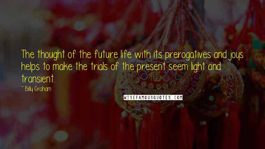 Billy Graham Quotes: The thought of the future life with its prerogatives and joys helps to make the trials of the present seem light and transient.