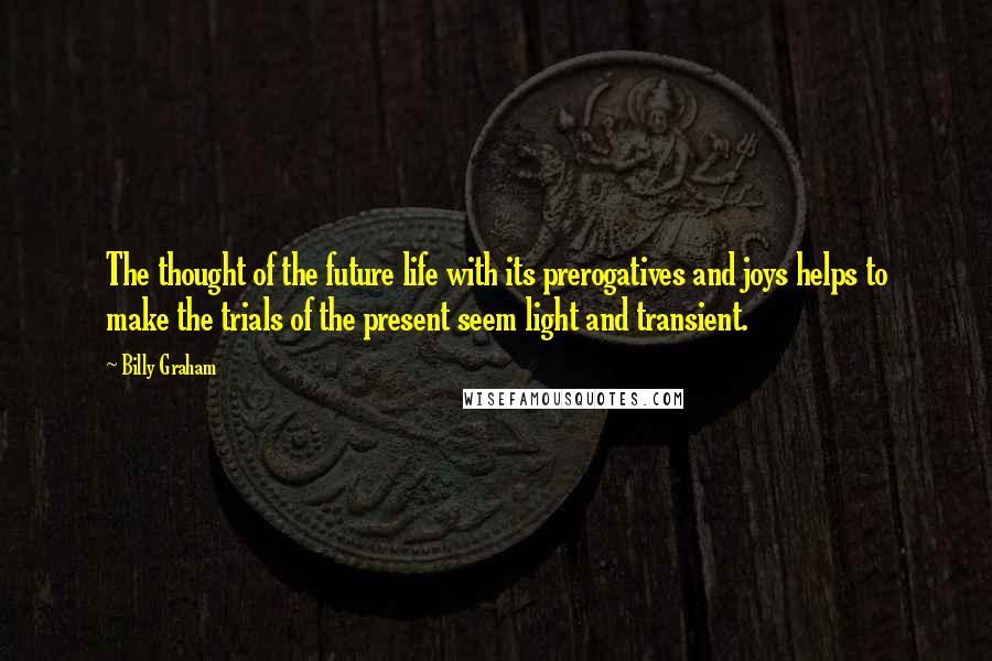 Billy Graham Quotes: The thought of the future life with its prerogatives and joys helps to make the trials of the present seem light and transient.