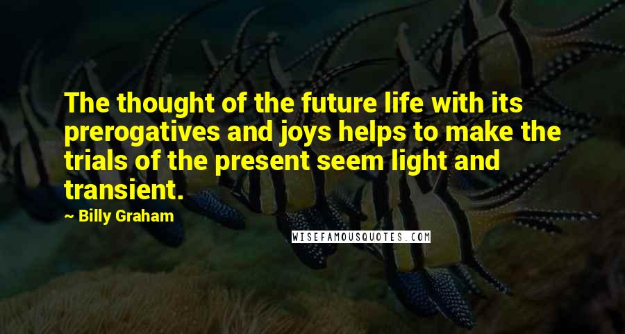 Billy Graham Quotes: The thought of the future life with its prerogatives and joys helps to make the trials of the present seem light and transient.