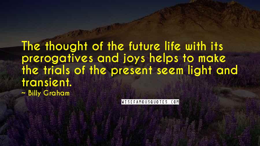 Billy Graham Quotes: The thought of the future life with its prerogatives and joys helps to make the trials of the present seem light and transient.