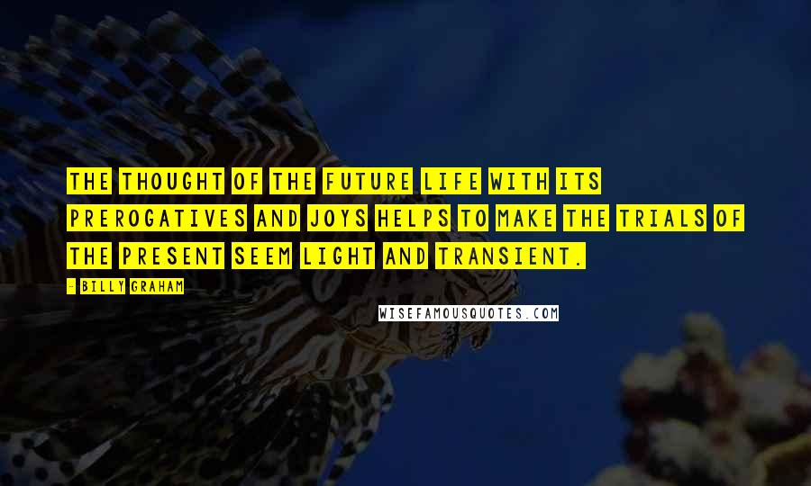 Billy Graham Quotes: The thought of the future life with its prerogatives and joys helps to make the trials of the present seem light and transient.