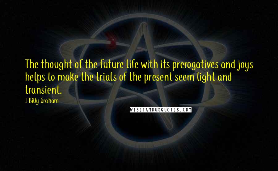 Billy Graham Quotes: The thought of the future life with its prerogatives and joys helps to make the trials of the present seem light and transient.