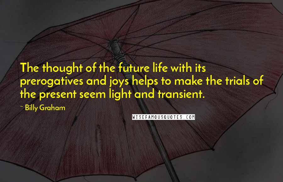 Billy Graham Quotes: The thought of the future life with its prerogatives and joys helps to make the trials of the present seem light and transient.