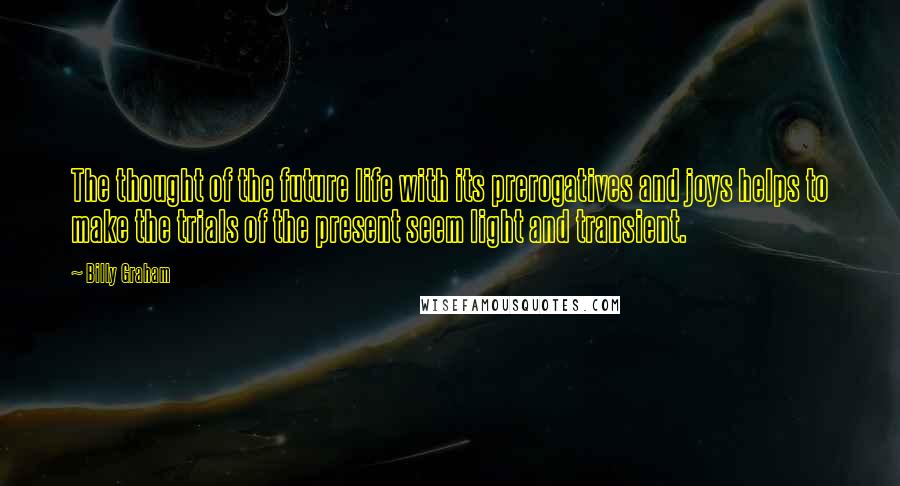 Billy Graham Quotes: The thought of the future life with its prerogatives and joys helps to make the trials of the present seem light and transient.