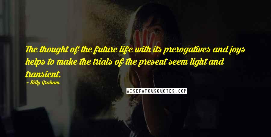 Billy Graham Quotes: The thought of the future life with its prerogatives and joys helps to make the trials of the present seem light and transient.