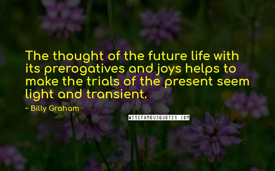 Billy Graham Quotes: The thought of the future life with its prerogatives and joys helps to make the trials of the present seem light and transient.