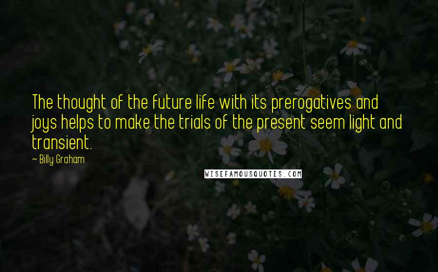 Billy Graham Quotes: The thought of the future life with its prerogatives and joys helps to make the trials of the present seem light and transient.