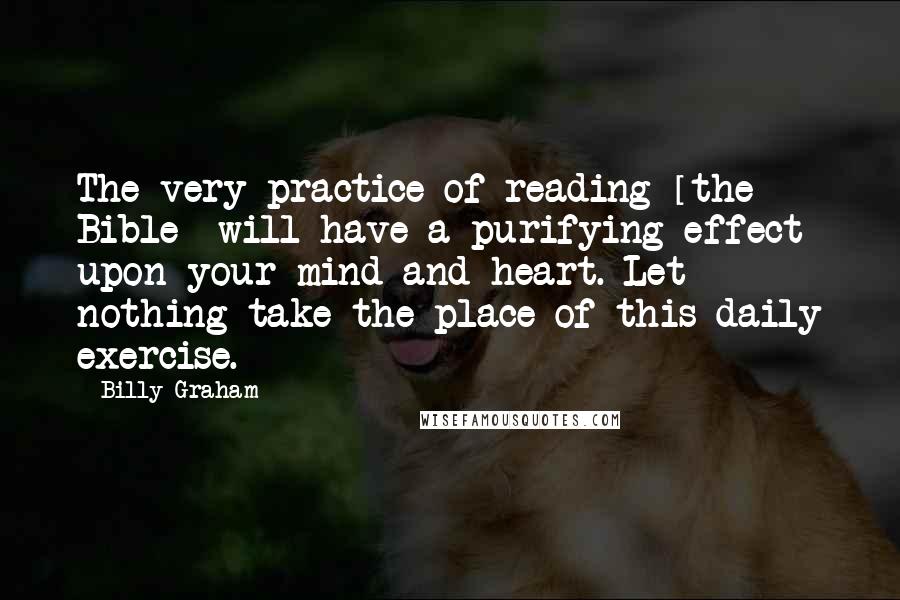 Billy Graham Quotes: The very practice of reading [the Bible] will have a purifying effect upon your mind and heart. Let nothing take the place of this daily exercise.