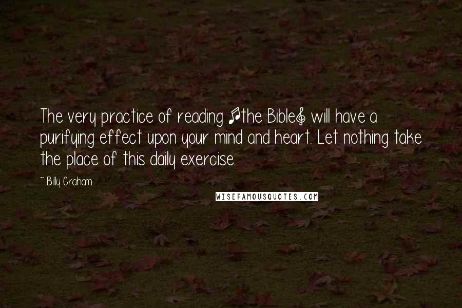 Billy Graham Quotes: The very practice of reading [the Bible] will have a purifying effect upon your mind and heart. Let nothing take the place of this daily exercise.